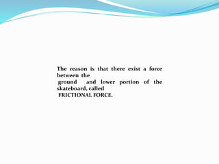 The reason is that there exist a force 
between the 
ground and lower portion of the 
skateboard, called 
FRICTIONAL FORCE. 
 