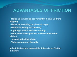 Helps us in walking conveniently. It save us from 
slipping. 
Helps us in writing on piece of paper. 
Helpful in eating and drinking 
Lighting a match stick by rubbing. 
Nails and screws join two surfaces due to the 
friction. 
 we can not climb a tree. 
Trains can run on the rails. 
In fact life become impossible if there is no friction 
in nature. 
 