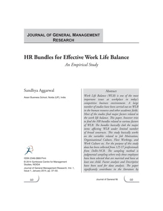 60 Journal of General Management Research
HR Bundles for Effective Work Life Balance
An Empirical Study
Sandhya Aggarwal
Asian Business School, Noida (UP), India
Abstract
Work Life Balance (WLB) is one of the most
important issues at workplace in today’s
competitive business environment. A large
number of studies have been carried out on WLB
in the human resource and other academic fields.
Most of the studies find major factors related to
the work life balance. This paper, however tries
to find the HR bundles related to various factors
of WLB. The bundles basically club the major
items affecting WLB under limited number
of broad constructs. This study basically works
on the variables related to Job Motivation,
Organizational Culture, Flexi Workings, and
Work Culture etc. For the purpose of this study
data has been collected from 125 IT professionals
from Delhi-NCR. The sampling method is
judgmental sampling where only those employees
have been selected that are married and have at
least one child. Factor analysis and Descriptive
have been used for data analysis. The paper
significantly contributes in the literature by
ISSN 2348-2869 Print
© 2014 Symbiosis Centre for Management
Studies, NOIDA
Journal of General Management Research, Vol. 1,
Issue 1, January 2014, pp. 37–50.
JOURNAL OF GENERAL MANAGEMENT
RESEARCH
60
 