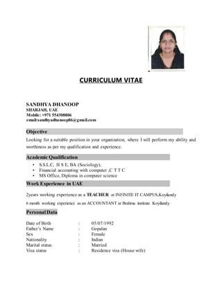 CURRICULUM VITAE
SANDHYA DHANOOP
SHARJAH, UAE
Mobile: +971 554308806
email:sandhyadhanoop86@gmail.com
Objective
Looking for a suitable position in your organization, where I will perform my ability and
worthiness as per my qualification and experience.
Academic Qualification
• S.S.L.C, H S E, BA (Sociology),
• Financial accounting with computer ,C T T C
• MS Office, Diploma in computer science
Work Experience in UAE
2years working experience as a TEACHER at INFINITE IT CAMPUS,Koyilandy
6 month working experience as an ACCOUNTANT at Brahma institute Koyilandy
PersonalData
Date of Birth : 05/07/1992
Father’s Name : Gopalan
Sex : Female
Nationality : Indian
Marital status : Married
Visa status : Residence visa (House wife)
 