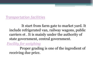 Transportation facilities

          It start from farm gate to market yard. It
 include refrigerated van, railway wagons, public
 carriers et . It is mainly under the authority of
 state government, central government.
Facility for weighing
         Proper grading is one of the ingredient of
 receiving due price.
 