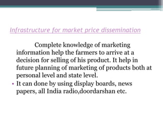 Infrastructure for market price dissemination

         Complete knowledge of marketing
  information help the farmers to arrive at a
  decision for selling of his product. It help in
  future planning of marketing of products both at
  personal level and state level.
• It can done by using display boards, news
  papers, all India radio,doordarshan etc.
 