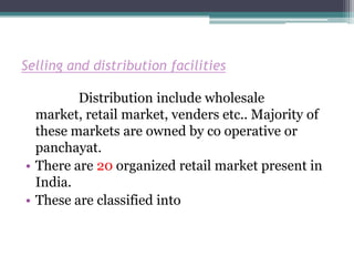 Selling and distribution facilities

         Distribution include wholesale
  market, retail market, venders etc.. Majority of
  these markets are owned by co operative or
  panchayat.
• There are 20 organized retail market present in
  India.
• These are classified into
 
