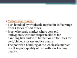 Wholesale market
• Fish handled by wholesale market in India range
  from 1 tones to 100 tones.
• Most wholesale market where very old
  ,unhygienic, without proper facilities for
  handling fish and with limited or no facilities for
  cold/chilled storage and ice plants.
• The poor fish handling at the wholesale market
  result in poor quality of fish with low keeping
  quality.
 