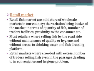 Retail market
• Retail fish market are miniature of wholesale
  markets in our country; the variation being in size of
  the market in terms of quantity of fish, number of
  traders facilities, proximity to the consumer etc.
• Most retailers where selling fish by the road side
  without maintenance of quality or hygiene and
  without access to drinking water and fish dressing
  platform.
• Retail markets where crowded with excess number
  of traders selling fish even in the passages ,leading
  to in convenience and hygiene problem.
 