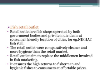 Fish retail outlet
• Retail outlet are fish shops operated by both
  government bodies and private individuals at
  consumer friendly location of cities. for eg:NIFHAT
  fish stall.
• The retail outlet were comparatively cleaner and
  more hygiene than the retail market.
• Retail outlet aim to replace the middlemen involved
  in fish marketing.
• It ensures the high returns to fisherman and
  hygienic fishes to consumers at effortable prices.
 