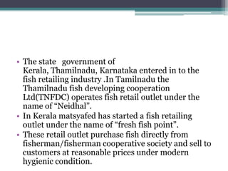 • The state government of
  Kerala, Thamilnadu, Karnataka entered in to the
  fish retailing industry .In Tamilnadu the
  Thamilnadu fish developing cooperation
  Ltd(TNFDC) operates fish retail outlet under the
  name of “Neidhal”.
• In Kerala matsyafed has started a fish retailing
  outlet under the name of “fresh fish point”.
• These retail outlet purchase fish directly from
  fisherman/fisherman cooperative society and sell to
  customers at reasonable prices under modern
  hygienic condition.
 