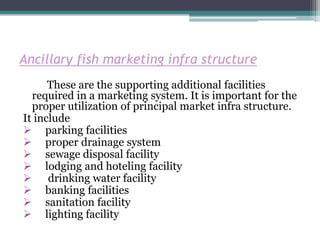 Ancillary fish marketing infra structure
      These are the supporting additional facilities
  required in a marketing system. It is important for the
  proper utilization of principal market infra structure.
It include
 parking facilities
 proper drainage system
 sewage disposal facility
 lodging and hoteling facility
 drinking water facility
 banking facilities
 sanitation facility
 lighting facility
 
