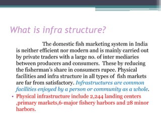 What is infra structure?
               The domestic fish marketing system in India
  is neither efficient nor modern and is mainly carried out
  by private traders with a large no. of inter mediaries
  between producers and consumers. These by reducing
  the fisherman’s share in consumers rupee. Physical
  facilities and infra structure in all types of fish markets
  are far from satisfactory. Infrastructures are common
  facilities enjoyed by a person or community as a whole.
• Physical infrastructure include 2,244 landing centers
  ,primary markets,6-major fishery harbors and 28 minor
  harbors.
 