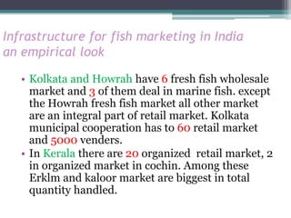 Infrastructure for fish marketing in India
an empirical look

   • Kolkata and Howrah have 6 fresh fish wholesale
     market and 3 of them deal in marine fish. except
     the Howrah fresh fish market all other market
     are an integral part of retail market. Kolkata
     municipal cooperation has to 60 retail market
     and 5000 venders.
   • In Kerala there are 20 organized retail market, 2
     in organized market in cochin. Among these
     Erklm and kaloor market are biggest in total
     quantity handled.
 
