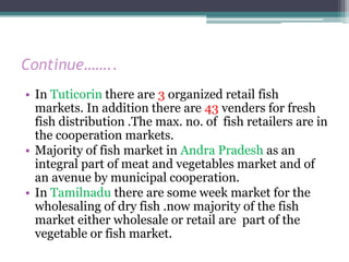 Continue……..
• In Tuticorin there are 3 organized retail fish
  markets. In addition there are 43 venders for fresh
  fish distribution .The max. no. of fish retailers are in
  the cooperation markets.
• Majority of fish market in Andra Pradesh as an
  integral part of meat and vegetables market and of
  an avenue by municipal cooperation.
• In Tamilnadu there are some week market for the
  wholesaling of dry fish .now majority of the fish
  market either wholesale or retail are part of the
  vegetable or fish market.
 