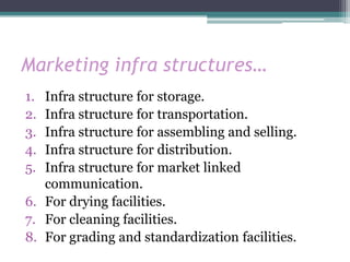 Marketing infra structures…
1. Infra structure for storage.
2. Infra structure for transportation.
3. Infra structure for assembling and selling.
4. Infra structure for distribution.
5. Infra structure for market linked
   communication.
6. For drying facilities.
7. For cleaning facilities.
8. For grading and standardization facilities.
 
