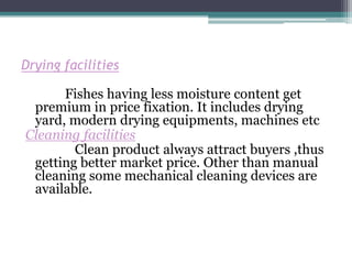 Drying facilities

      Fishes having less moisture content get
 premium in price fixation. It includes drying
 yard, modern drying equipments, machines etc
Cleaning facilities
        Clean product always attract buyers ,thus
 getting better market price. Other than manual
 cleaning some mechanical cleaning devices are
 available.
 