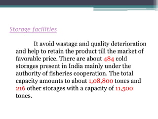 Storage facilities

         It avoid wastage and quality deterioration
  and help to retain the product till the market of
  favorable price. There are about 484 cold
  storages present in India mainly under the
  authority of fisheries cooperation. The total
  capacity amounts to about 1,08,800 tones and
  216 other storages with a capacity of 11,500
  tones.
 