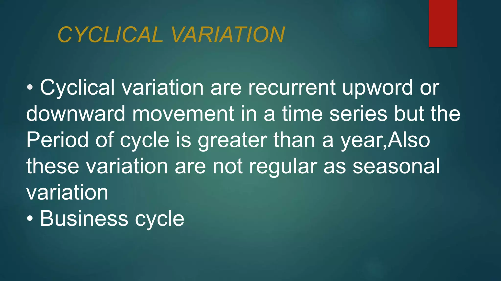 CYCLICAL VARIATION
• Cyclical variation are recurrent upword or
downward movement in a time series but the
Period of cycle is greater than a year,Also
these variation are not regular as seasonal
variation
• Business cycle
 