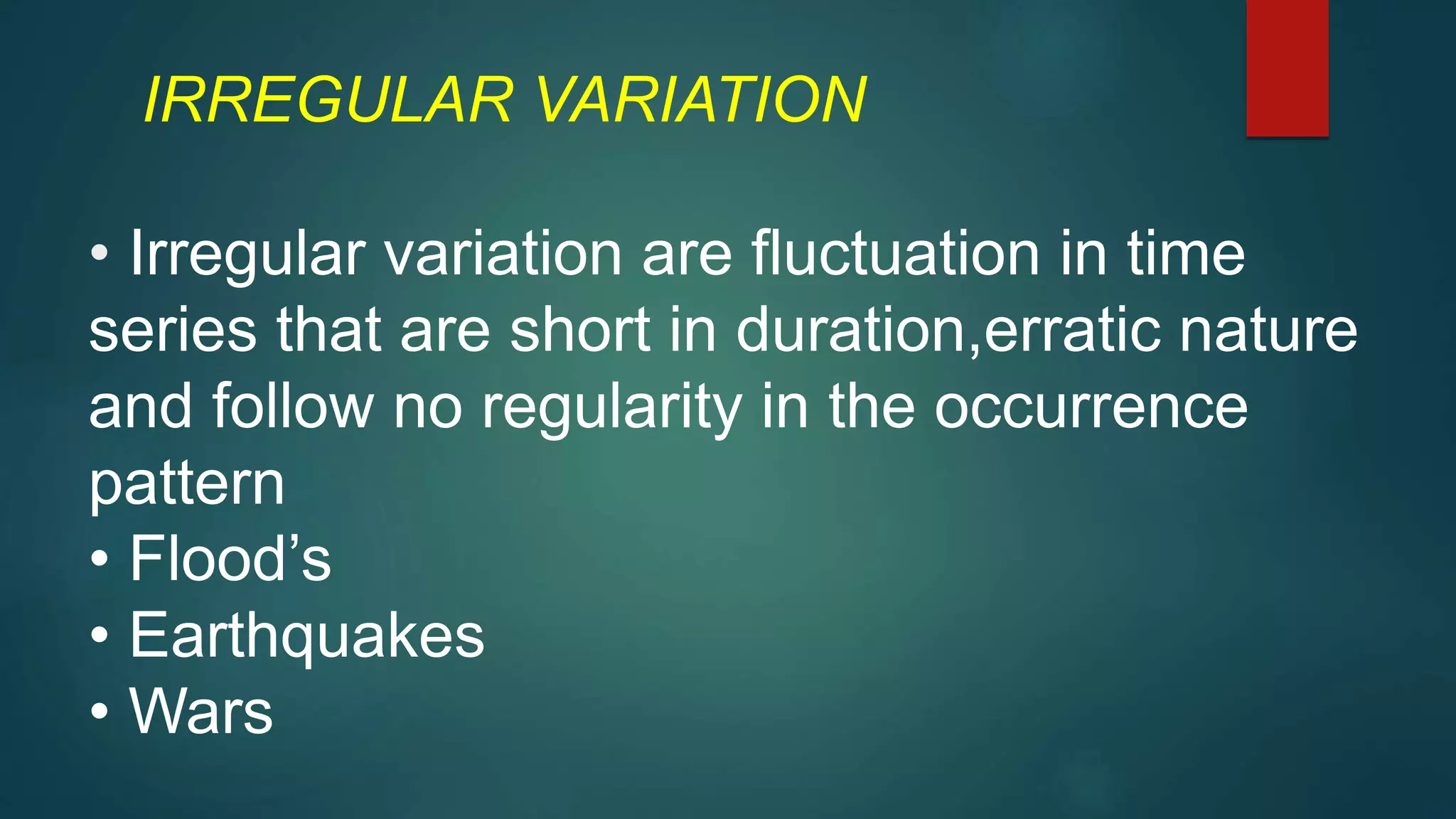 IRREGULAR VARIATION
• Irregular variation are fluctuation in time
series that are short in duration,erratic nature
and follow no regularity in the occurrence
pattern
• Flood’s
• Earthquakes
• Wars
 