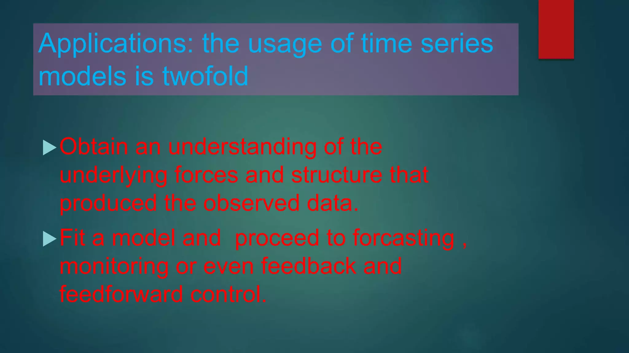 Applications: the usage of time series
models is twofold
Obtain an understanding of the
underlying forces and structure that
produced the observed data.
Fit a model and proceed to forcasting ,
monitoring or even feedback and
feedforward control.
 