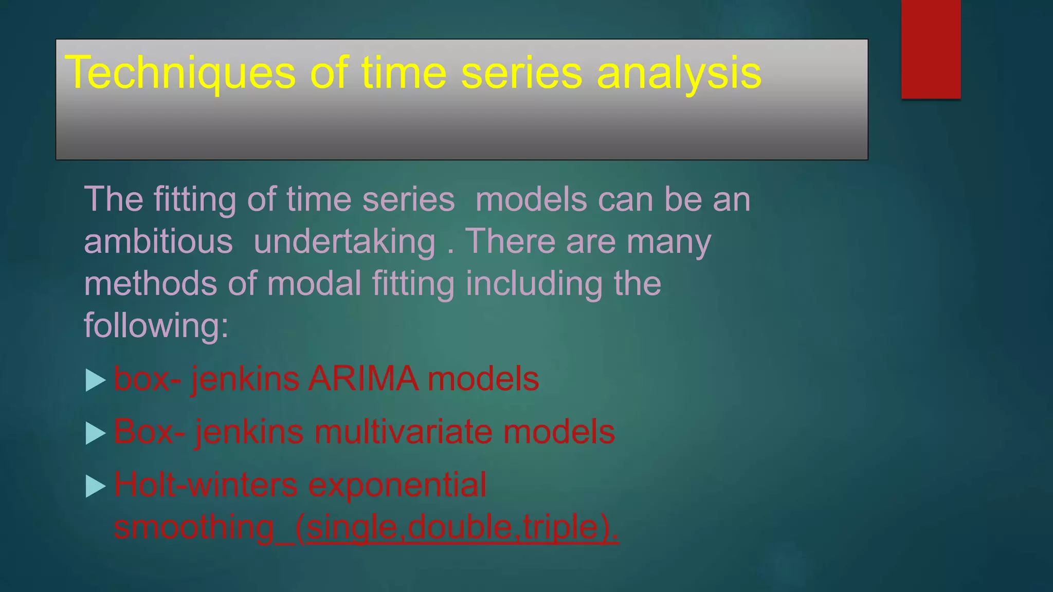 Techniques of time series analysis
The fitting of time series models can be an
ambitious undertaking . There are many
methods of modal fitting including the
following:
 box- jenkins ARIMA models
 Box- jenkins multivariate models
 Holt-winters exponential
smoothing_(single,double,triple).
 