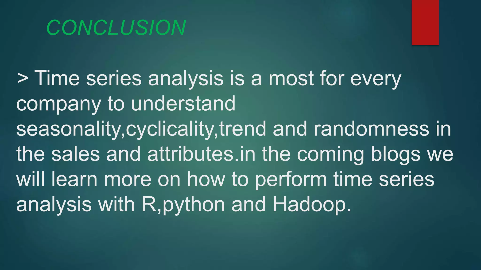 CONCLUSION
> Time series analysis is a most for every
company to understand
seasonality,cyclicality,trend and randomness in
the sales and attributes.in the coming blogs we
will learn more on how to perform time series
analysis with R,python and Hadoop.
 