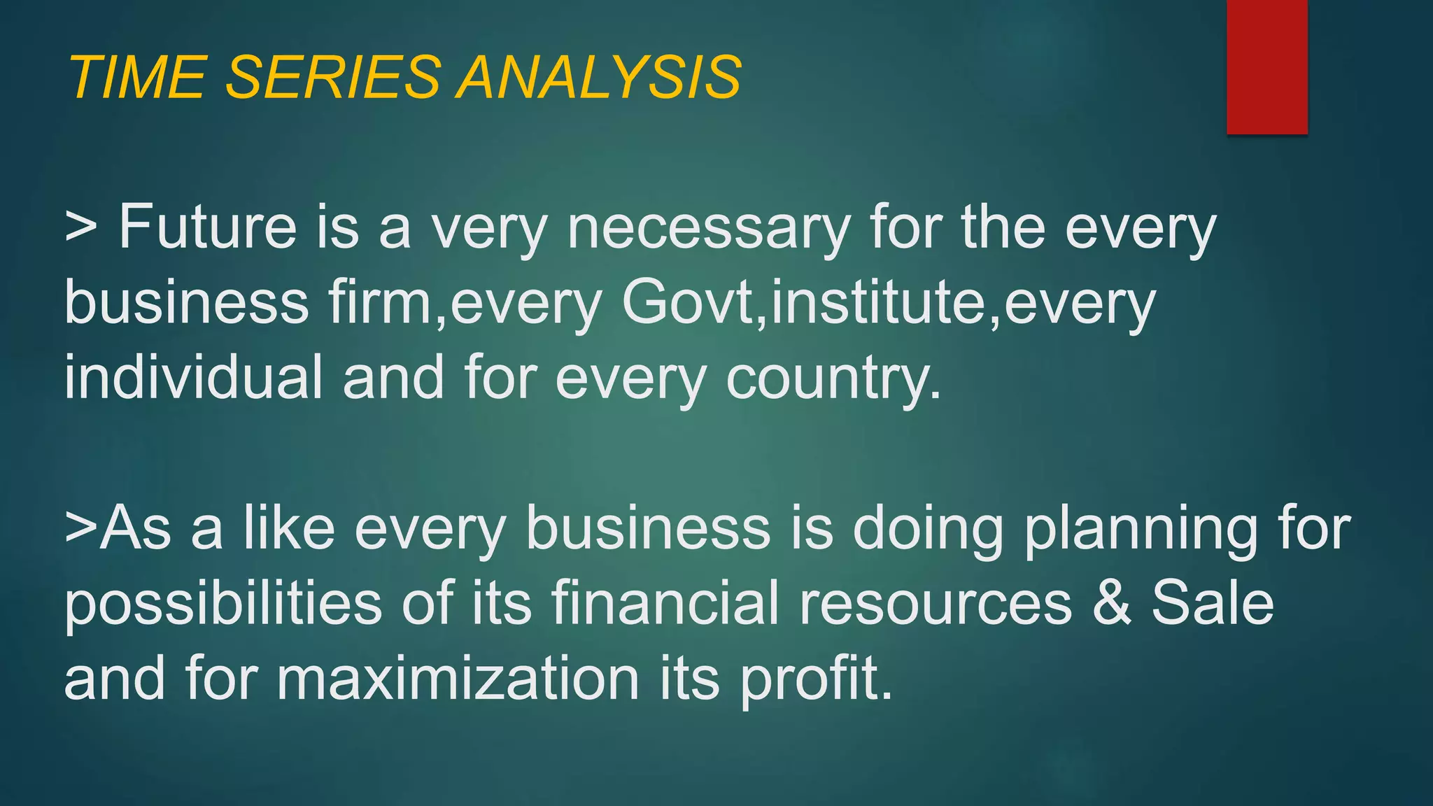 TIME SERIES ANALYSIS
> Future is a very necessary for the every
business firm,every Govt,institute,every
individual and for every country.
>As a like every business is doing planning for
possibilities of its financial resources & Sale
and for maximization its profit.
 