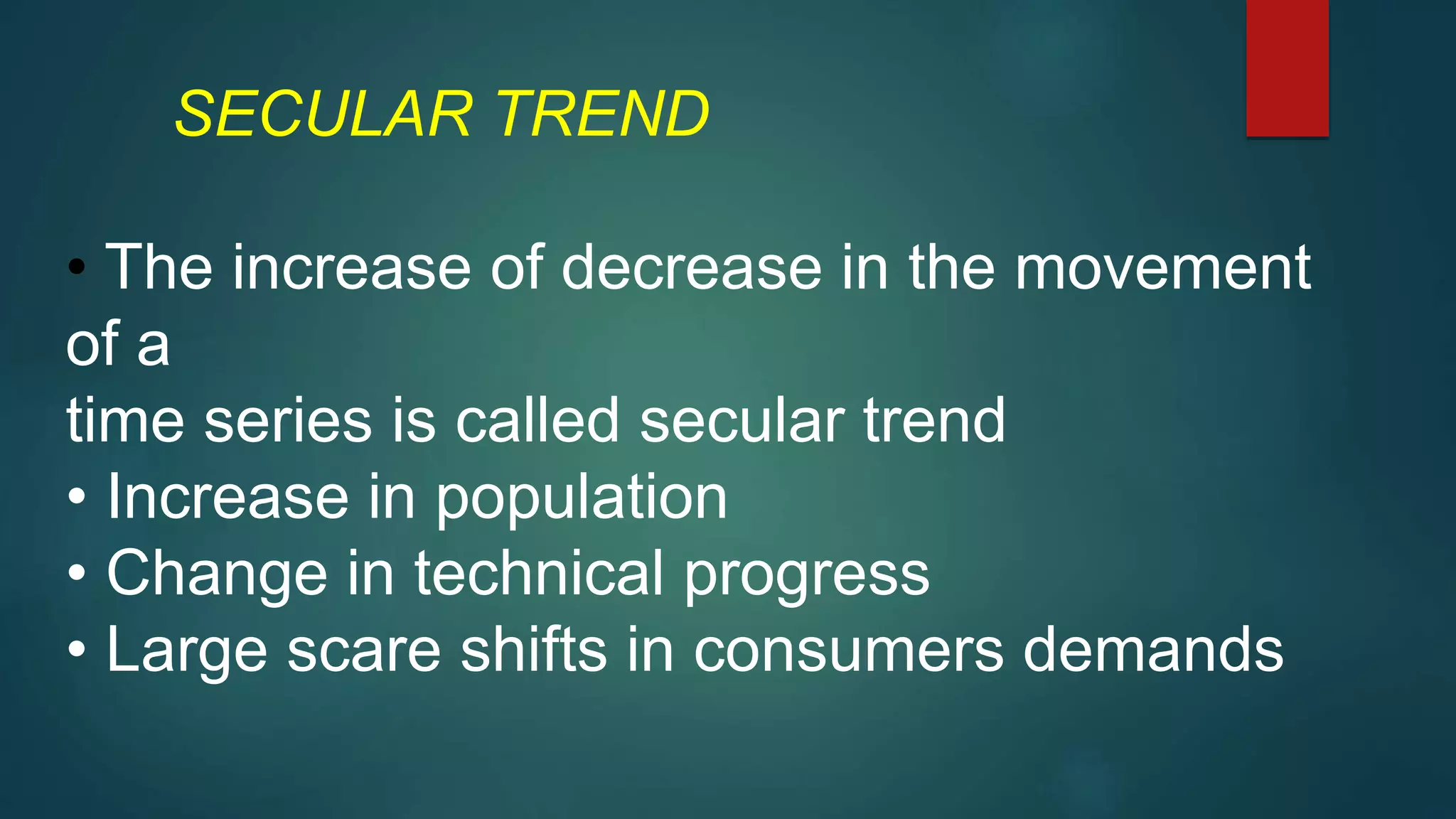 SECULAR TREND
• The increase of decrease in the movement
of a
time series is called secular trend
• Increase in population
• Change in technical progress
• Large scare shifts in consumers demands
 