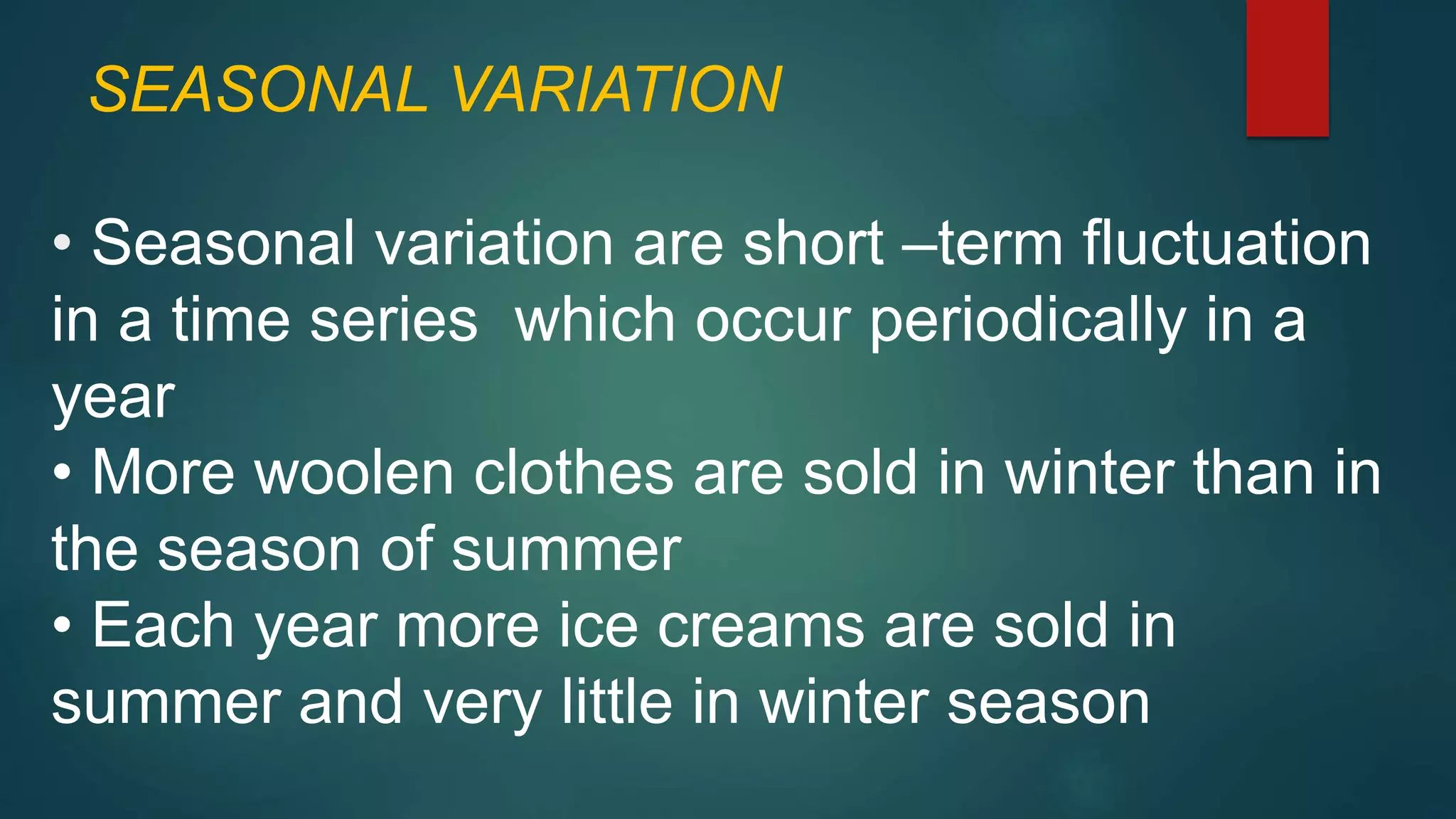 SEASONAL VARIATION
• Seasonal variation are short –term fluctuation
in a time series which occur periodically in a
year
• More woolen clothes are sold in winter than in
the season of summer
• Each year more ice creams are sold in
summer and very little in winter season
 