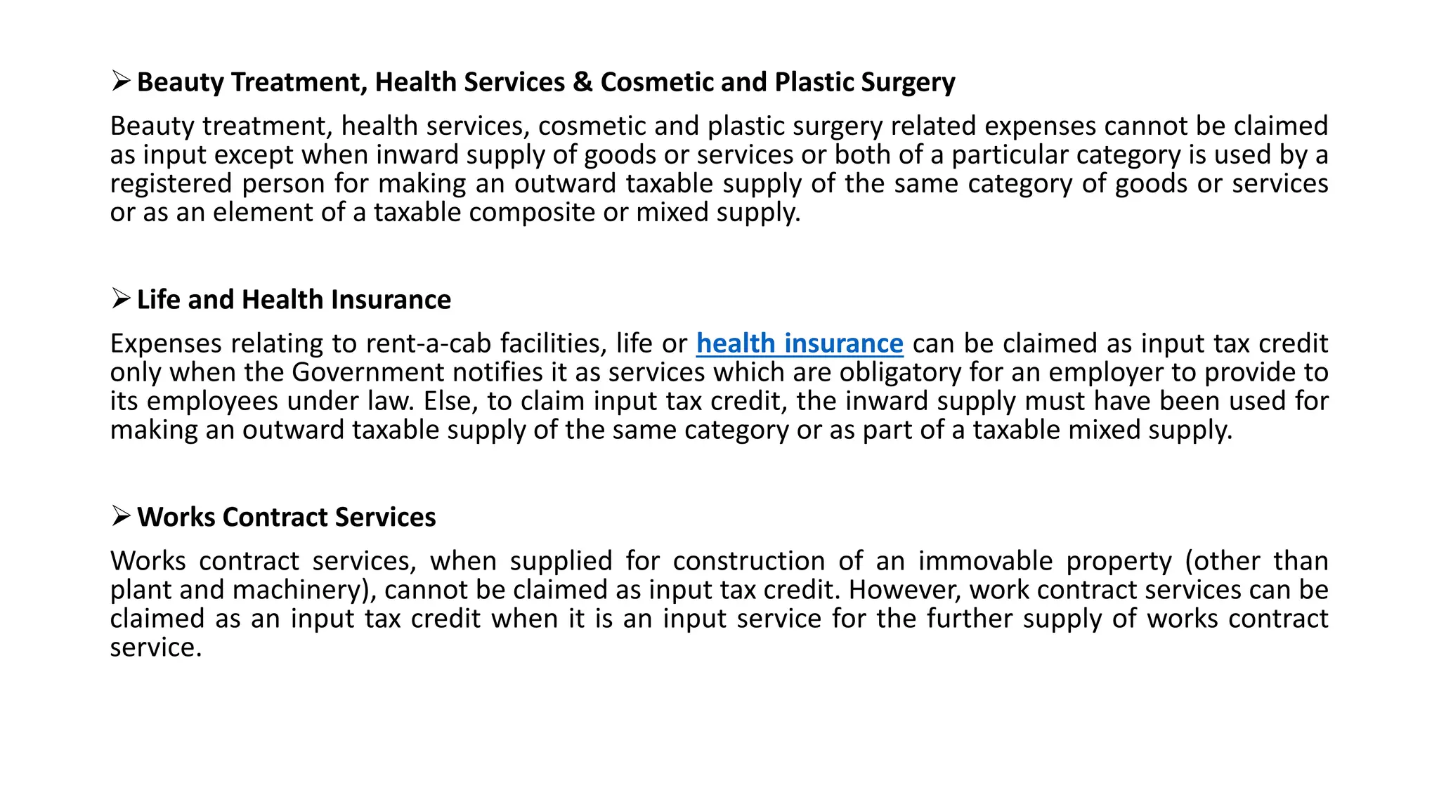 Beauty Treatment, Health Services & Cosmetic and Plastic Surgery
Beauty treatment, health services, cosmetic and plastic surgery related expenses cannot be claimed
as input except when inward supply of goods or services or both of a particular category is used by a
registered person for making an outward taxable supply of the same category of goods or services
or as an element of a taxable composite or mixed supply.
Life and Health Insurance
Expenses relating to rent-a-cab facilities, life or health insurance can be claimed as input tax credit
only when the Government notifies it as services which are obligatory for an employer to provide to
its employees under law. Else, to claim input tax credit, the inward supply must have been used for
making an outward taxable supply of the same category or as part of a taxable mixed supply.
Works Contract Services
Works contract services, when supplied for construction of an immovable property (other than
plant and machinery), cannot be claimed as input tax credit. However, work contract services can be
claimed as an input tax credit when it is an input service for the further supply of works contract
service.
 