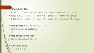  Check Parity Bits:
 P1 (1, 3, 5, 7) → 0, 0, 0, 1 → ones = 1 → parity = 1 → error in P1’s group
 P2 (2, 3, 6, 7) → 1, 0, 1, 1 → ones = 3 → parity = 1 → error in P2’s group
 P4 (4, 5, 6, 7) → 0, 0, 1, 1 → ones = 2 → parity = 0 → no error in P4’s group
 Error position = P4 P2 P1 = 0 1 1 = 3
 Error found at bit position 3.
 Step 6: Correct the Error
 Flip bit at position 3 (0 → 1):
 Corrected code:
 1 1 0 0 1 1 0
 
