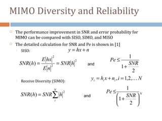 MIMO Diversity and Reliability
 The performance improvement in SNR and error probability for
MIMO can be compared with SISO, SIMO, and MISO
 The detailed calculation for SNR and Pe is shown in [1]
 SISO:
 Receive Diversity (SIMO):
Ninxhy iii ,2,1, =+=
∑=
N
i
hSNRhSNR
2
)(
2
1
1
SNR
Pe
+
≤
nhxy +=
2
2
2
)( hSNR
nE
hxE
hSNR == and
N
SNR
Pe






+
≤
2
1
1
and
 