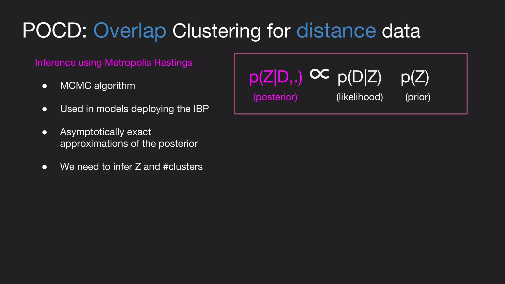 POCD: Overlap Clustering for distance data
Inference using Metropolis Hastings
● MCMC algorithm
● Used in models deploying the IBP
● Asymptotically exact
approximations of the posterior
● We need to infer Z and #clusters
p(Z|D,.) ∝ p(D|Z) p(Z)
(prior)(posterior) (likelihood)
 