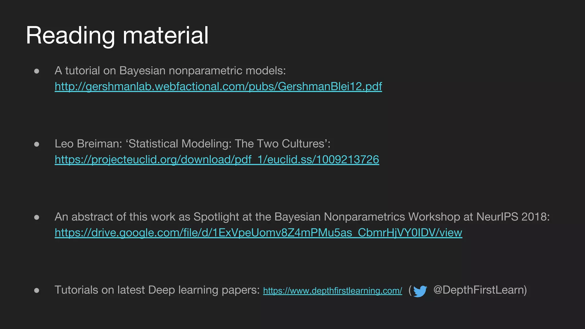Reading material
● A tutorial on Bayesian nonparametric models:
http://gershmanlab.webfactional.com/pubs/GershmanBlei12.pdf
● Leo Breiman: ‘Statistical Modeling: The Two Cultures’:
https://projecteuclid.org/download/pdf_1/euclid.ss/1009213726
● An abstract of this work as Spotlight at the Bayesian Nonparametrics Workshop at NeurIPS 2018:
https://drive.google.com/file/d/1ExVpeUomv8Z4mPMu5as_CbmrHjVY0IDV/view
● Tutorials on latest Deep learning papers: https://www.depthfirstlearning.com/ ( @DepthFirstLearn)
 
