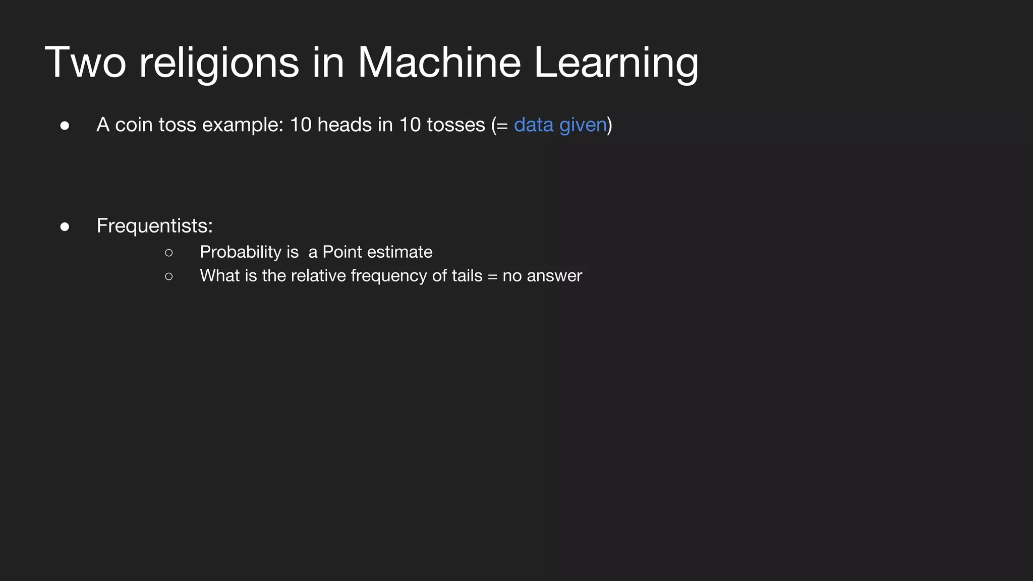 Two religions in Machine Learning
● A coin toss example: 10 heads in 10 tosses (= data given)
● Frequentists:
○ Probability is a Point estimate
○ What is the relative frequency of tails = no answer
 