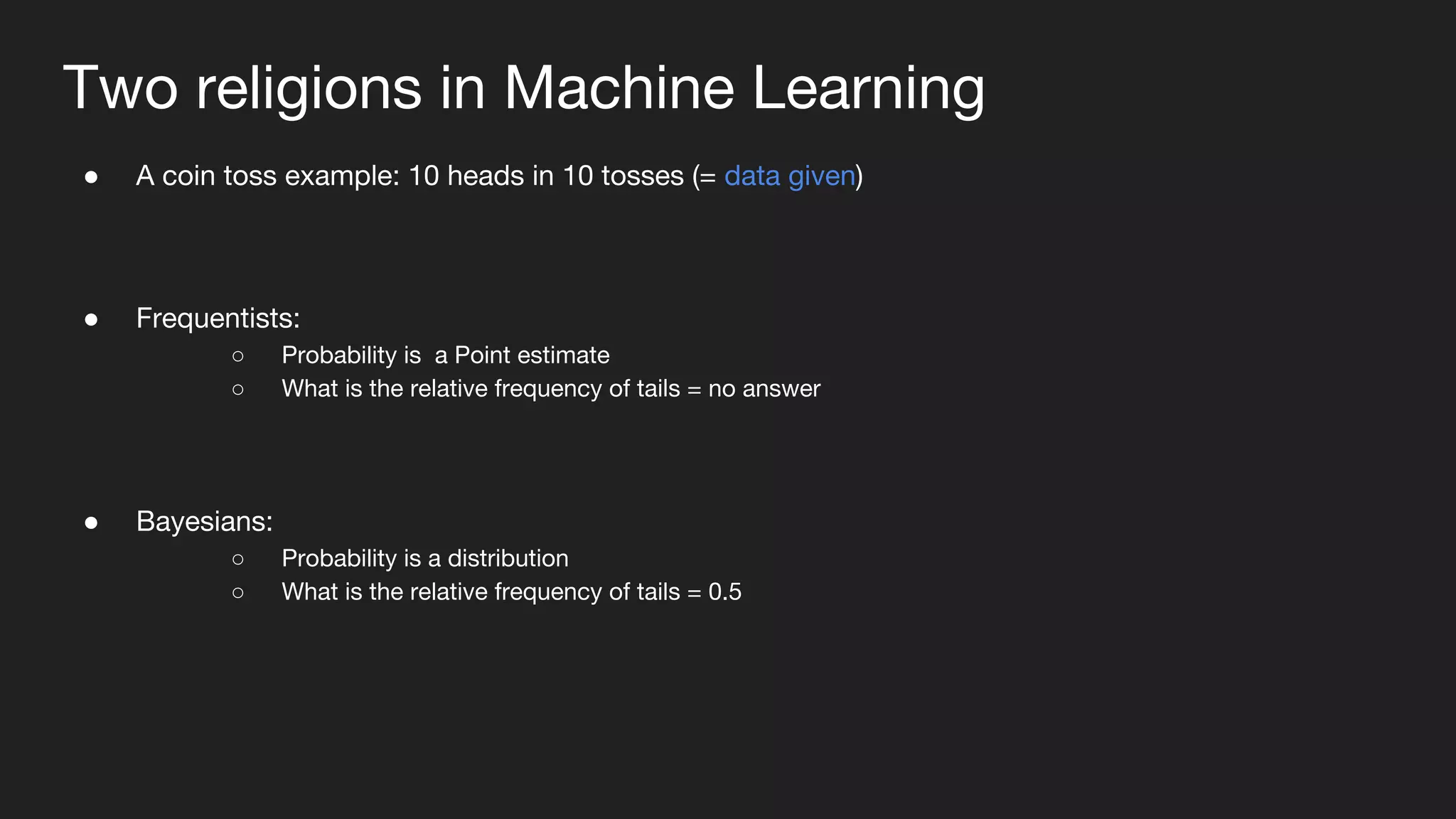 Two religions in Machine Learning
● A coin toss example: 10 heads in 10 tosses (= data given)
● Frequentists:
○ Probability is a Point estimate
○ What is the relative frequency of tails = no answer
● Bayesians:
○ Probability is a distribution
○ What is the relative frequency of tails = 0.5
 