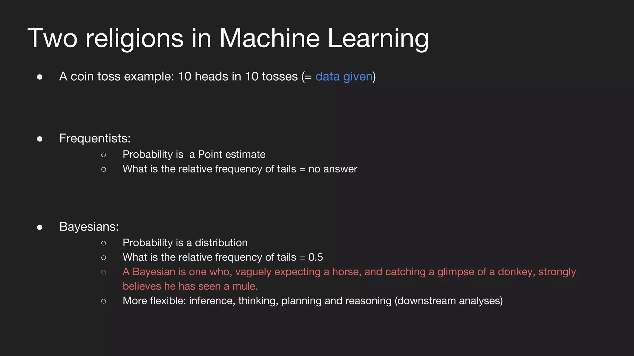 Two religions in Machine Learning
● A coin toss example: 10 heads in 10 tosses (= data given)
● Frequentists:
○ Probability is a Point estimate
○ What is the relative frequency of tails = no answer
● Bayesians:
○ Probability is a distribution
○ What is the relative frequency of tails = 0.5
○ A Bayesian is one who, vaguely expecting a horse, and catching a glimpse of a donkey, strongly
believes he has seen a mule.
○ More flexible: inference, thinking, planning and reasoning (downstream analyses)
 