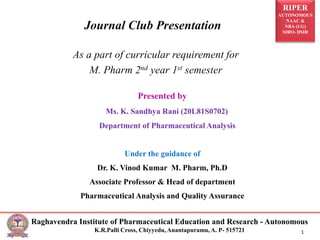 RIPER
AUTONOMOUS
NAAC &
NBA (UG)
SIRO- DSIR
Raghavendra Institute of Pharmaceutical Education and Research - Autonomous
K.R.Palli Cross, Chiyyedu, Anantapuramu, A. P- 515721 1
Presented by
Ms. K. Sandhya Rani (20L81S0702)
Department of Pharmaceutical Analysis
Under the guidance of
Dr. K. Vinod Kumar M. Pharm, Ph.D
Associate Professor & Head of department
Pharmaceutical Analysis and Quality Assurance
As a part of curricular requirement for
M. Pharm 2nd year 1st semester
Journal Club Presentation
 