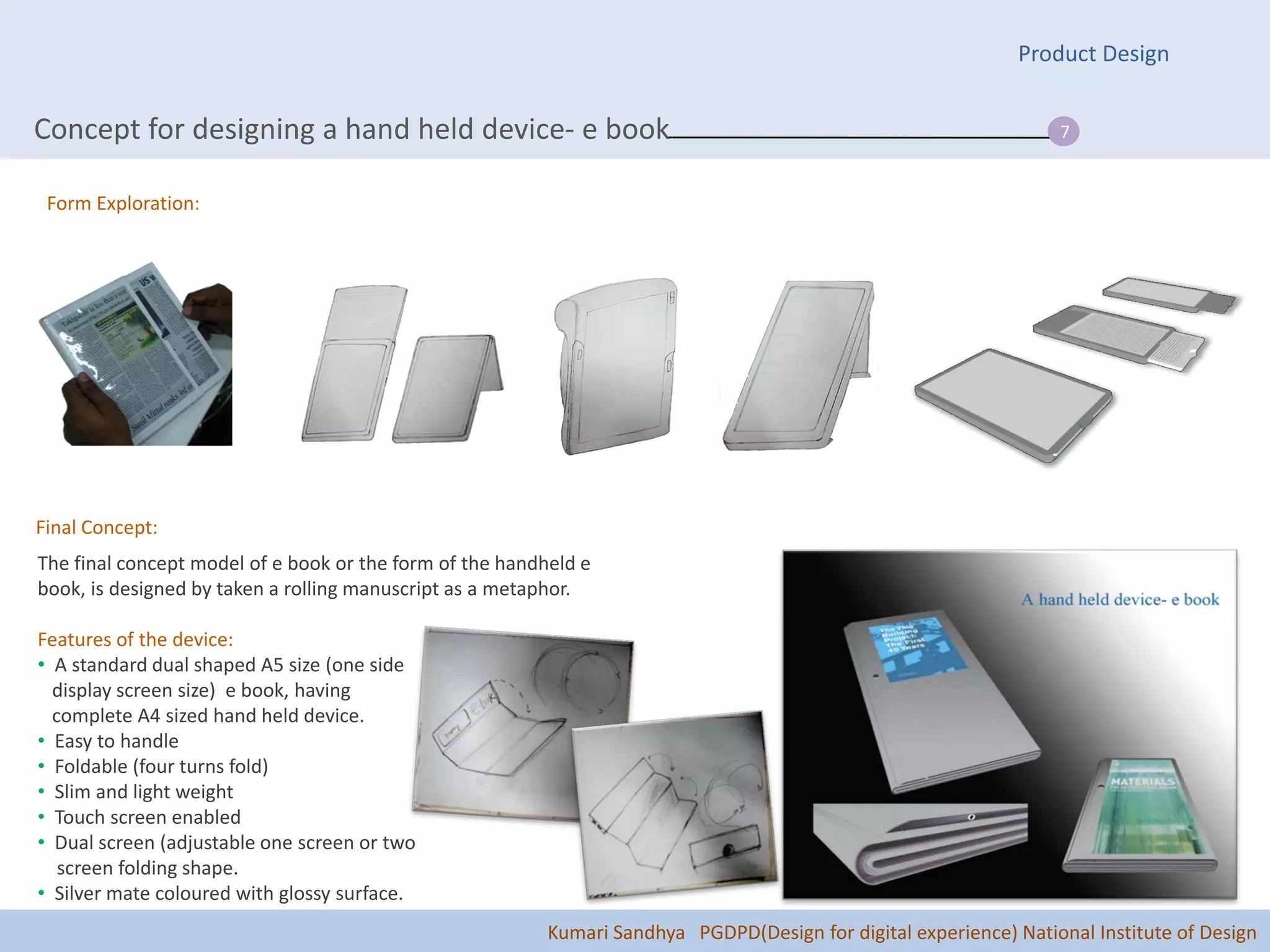 Product Design


Concept for designing a hand held device- e book.                                                                  7


 Form Exploration:




Final Concept:
The final concept model of e book or the form of the handheld e
book, is designed by taken a rolling manuscript as a metaphor.

Features of the device:
• A standard dual shaped A5 size (one side
  display screen size) e book, having
  complete A4 sized hand held device.
• Easy to handle
• Foldable (four turns fold)
• Slim and light weight
• Touch screen enabled
• Dual screen (adjustable one screen or two
   screen folding shape.
• Silver mate coloured with glossy surface.
                                                          Kumari Sandhya PGDPD(Design for digital experience) National Institute of Design
 