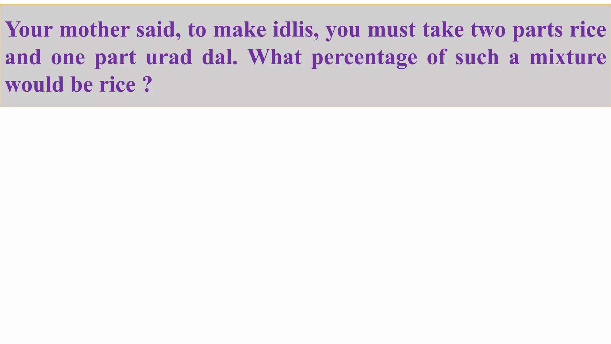 Your mother said, to make idlis, you must take two parts rice
and one part urad dal. What percentage of such a mixture
would be rice ?
 