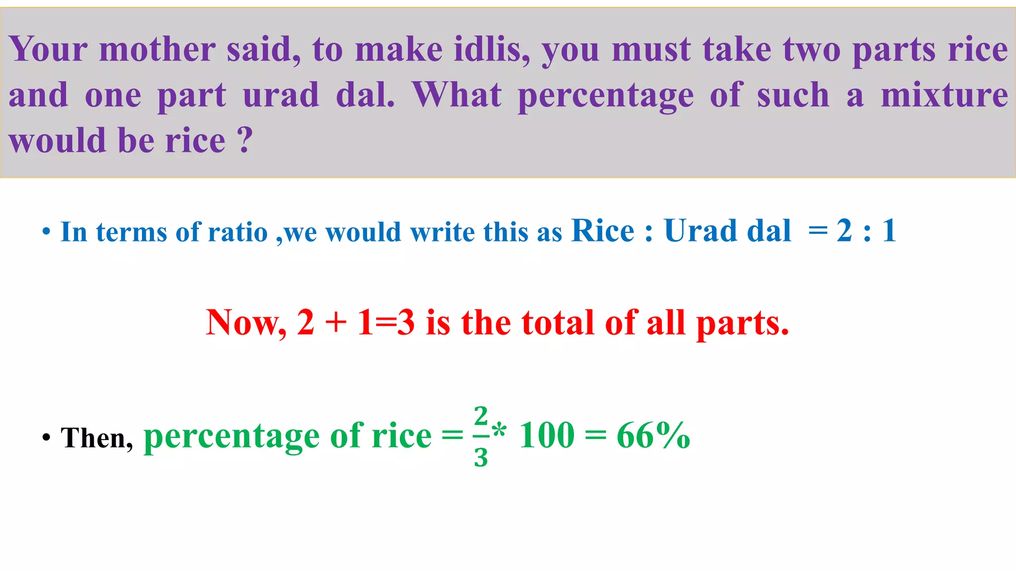 • In terms of ratio ,we would write this as Rice : Urad dal = 2 : 1
Now, 2 + 1=3 is the total of all parts.
• Then, percentage of rice =
𝟐
𝟑
* 100 = 66%
Your mother said, to make idlis, you must take two parts rice
and one part urad dal. What percentage of such a mixture
would be rice ?
 