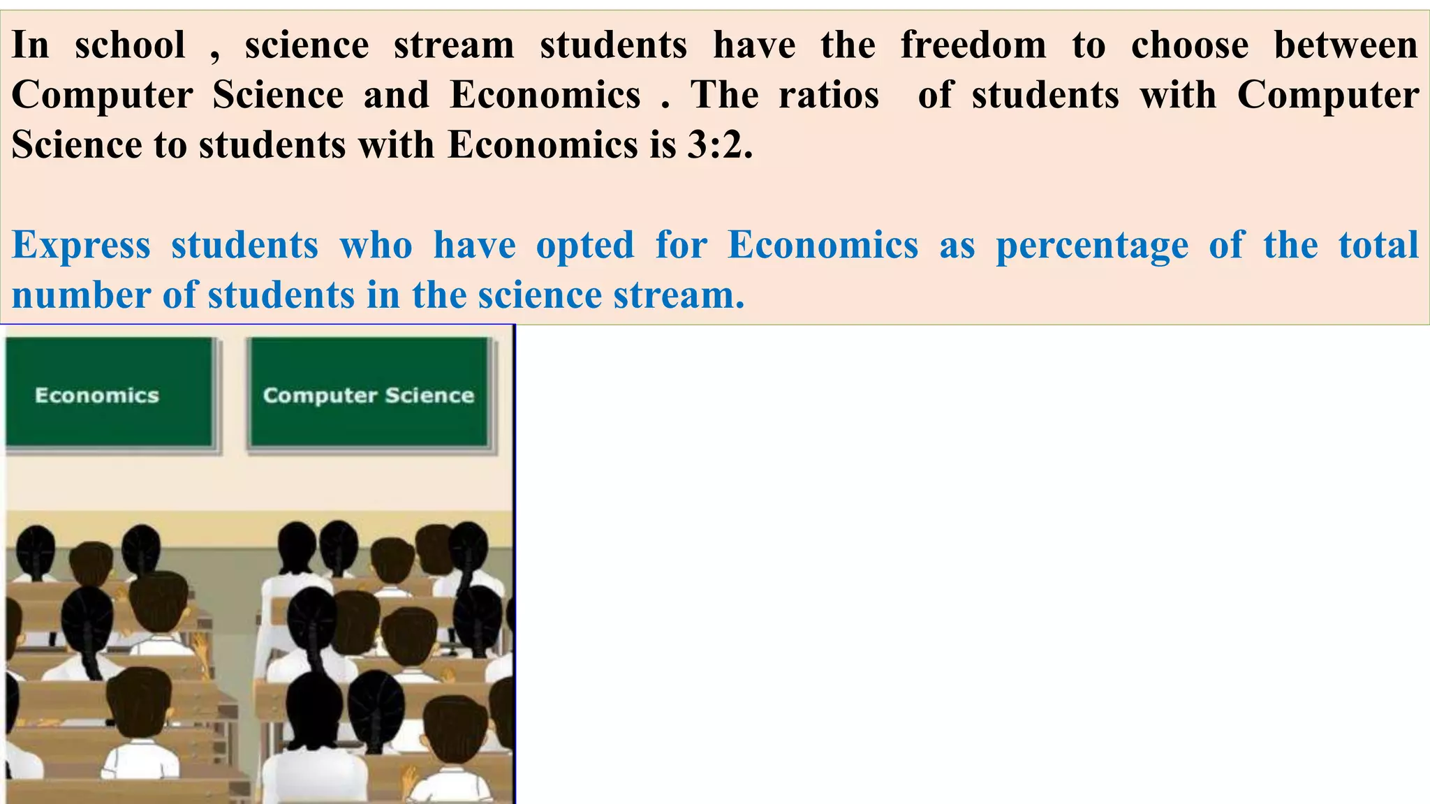 In school , science stream students have the freedom to choose between
Computer Science and Economics . The ratios of students with Computer
Science to students with Economics is 3:2.
Express students who have opted for Economics as percentage of the total
number of students in the science stream.
 