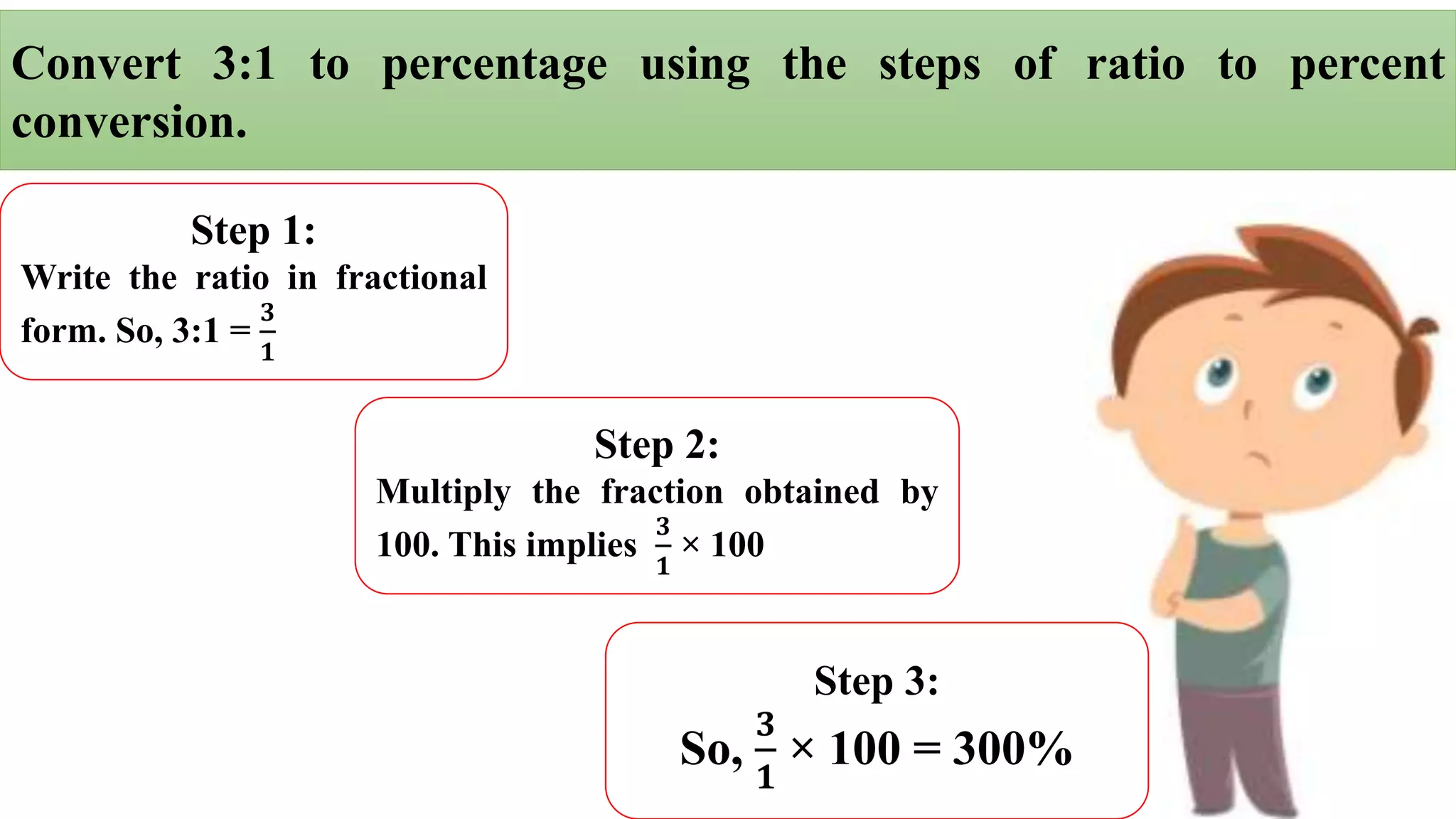 Convert 3:1 to percentage using the steps of ratio to percent
conversion.
Step 1:
Write the ratio in fractional
form. So, 3:1 =
𝟑
𝟏
Step 2:
Multiply the fraction obtained by
100. This implies
𝟑
𝟏
× 100
Step 3:
So,
𝟑
𝟏
× 100 = 300%
 