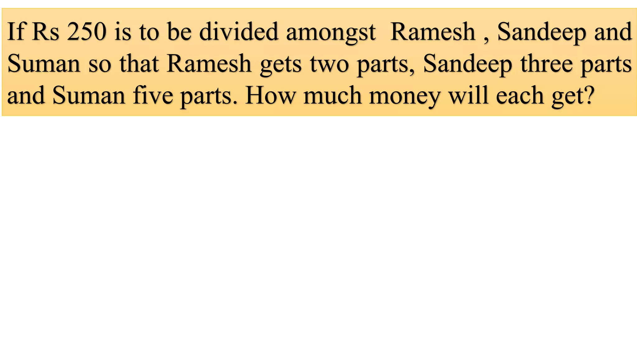 If Rs 250 is to be divided amongst Ramesh , Sandeep and
Suman so that Ramesh gets two parts, Sandeep three parts
and Suman five parts. How much money will each get?
 