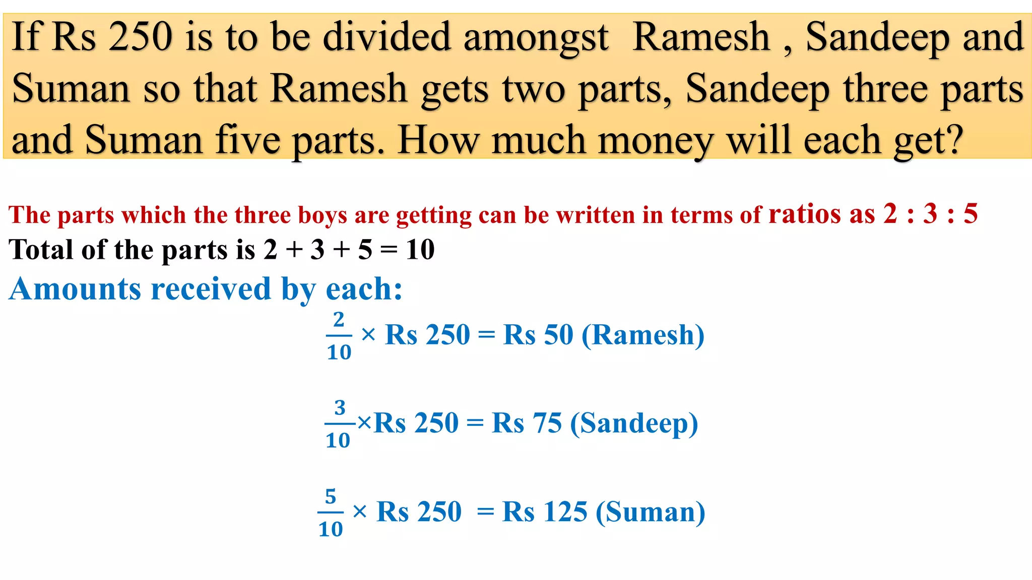 If Rs 250 is to be divided amongst Ramesh , Sandeep and
Suman so that Ramesh gets two parts, Sandeep three parts
and Suman five parts. How much money will each get?
The parts which the three boys are getting can be written in terms of ratios as 2 : 3 : 5
Total of the parts is 2 + 3 + 5 = 10
Amounts received by each:
𝟐
𝟏𝟎
× Rs 250 = Rs 50 (Ramesh)
𝟑
𝟏𝟎
×Rs 250 = Rs 75 (Sandeep)
𝟓
𝟏𝟎
× Rs 250 = Rs 125 (Suman)
 