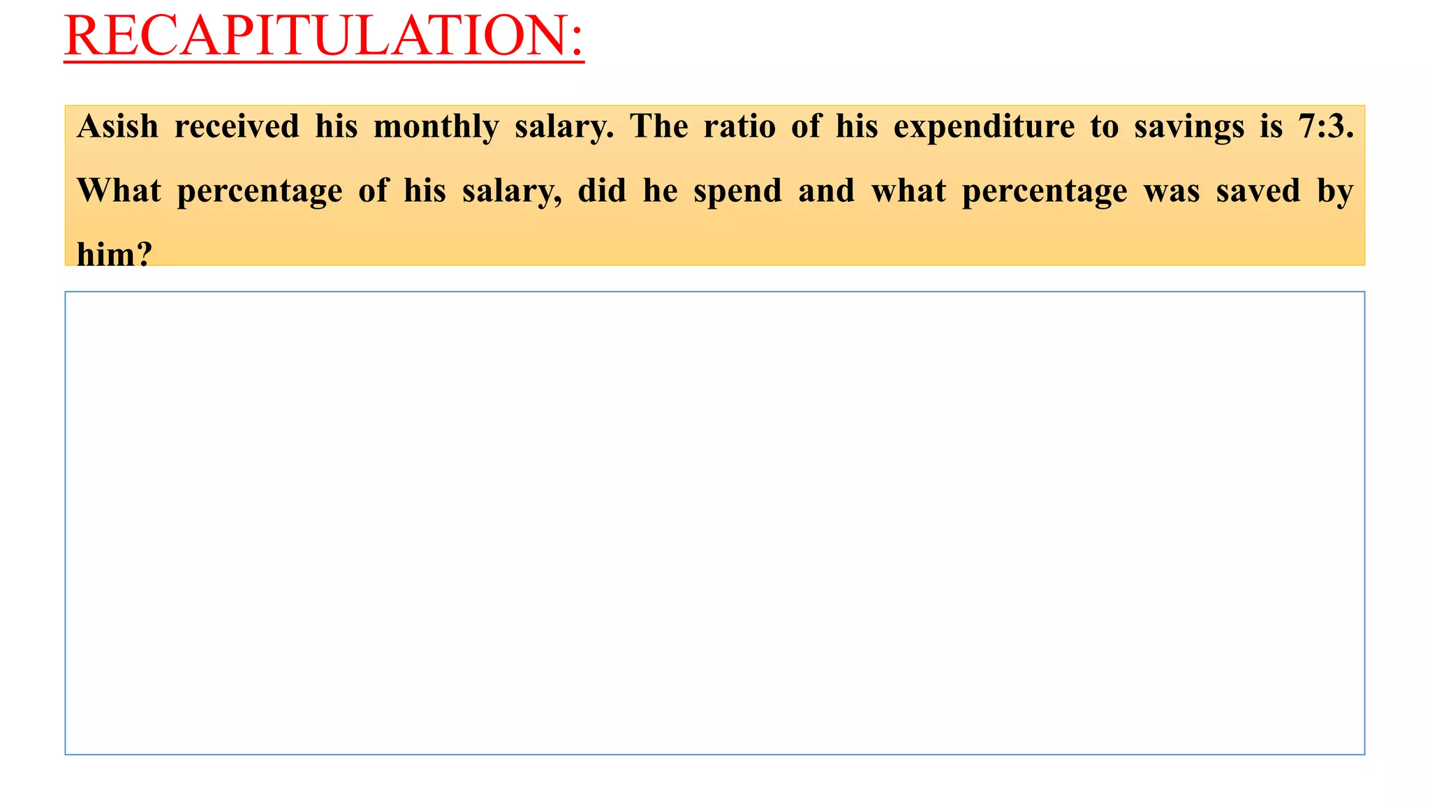 RECAPITULATION:
Asish received his monthly salary. The ratio of his expenditure to savings is 7:3.
What percentage of his salary, did he spend and what percentage was saved by
him?
 