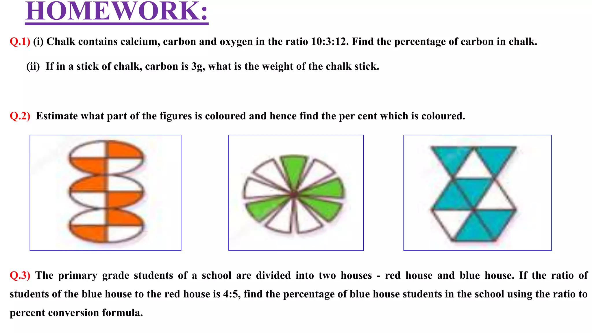 HOMEWORK:
Q.1) (i) Chalk contains calcium, carbon and oxygen in the ratio 10:3:12. Find the percentage of carbon in chalk.
(ii) If in a stick of chalk, carbon is 3g, what is the weight of the chalk stick.
Q.2) Estimate what part of the figures is coloured and hence find the per cent which is coloured.
Q.3) The primary grade students of a school are divided into two houses - red house and blue house. If the ratio of
students of the blue house to the red house is 4:5, find the percentage of blue house students in the school using the ratio to
percent conversion formula.
 