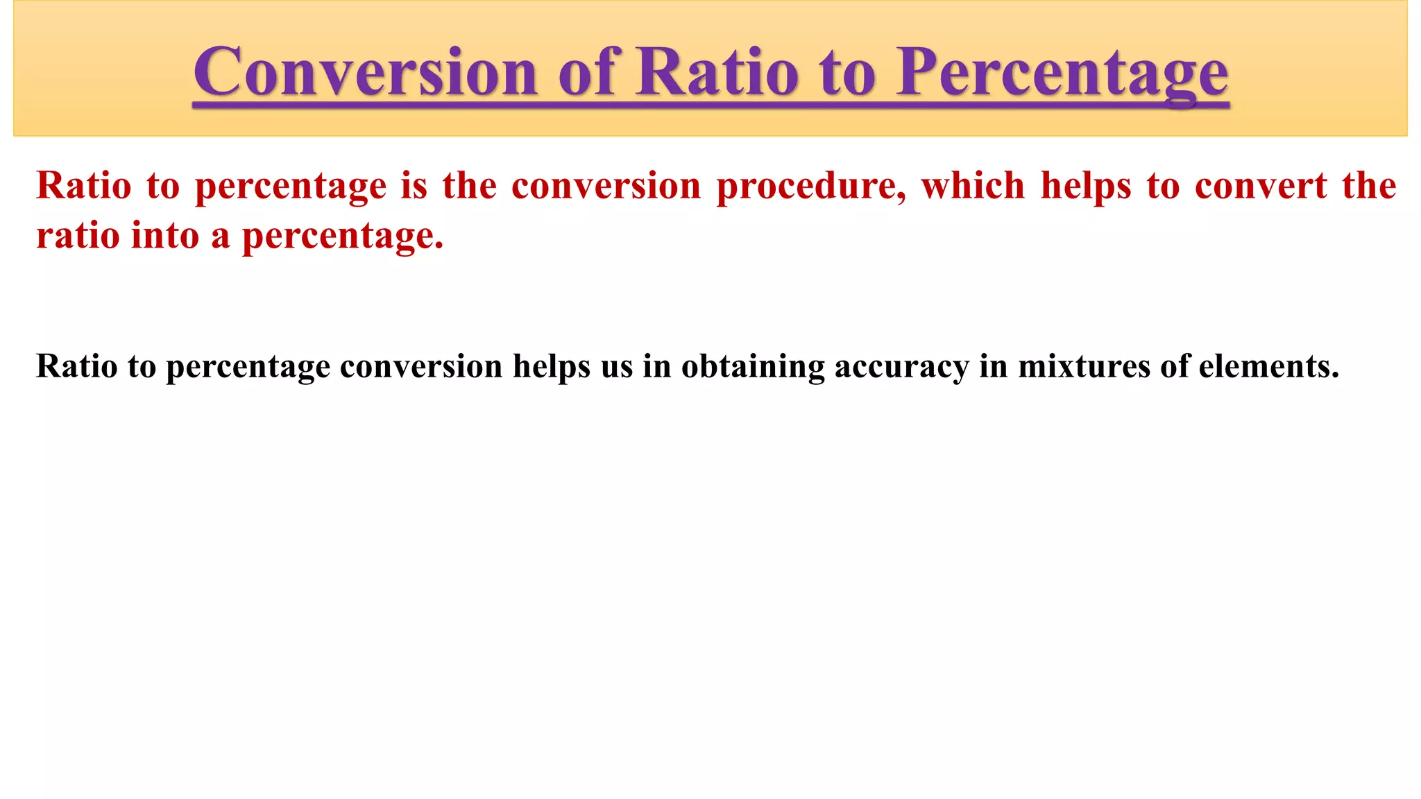 Conversion of Ratio to Percentage
Ratio to percentage is the conversion procedure, which helps to convert the
ratio into a percentage.
Ratio to percentage conversion helps us in obtaining accuracy in mixtures of elements.
 
