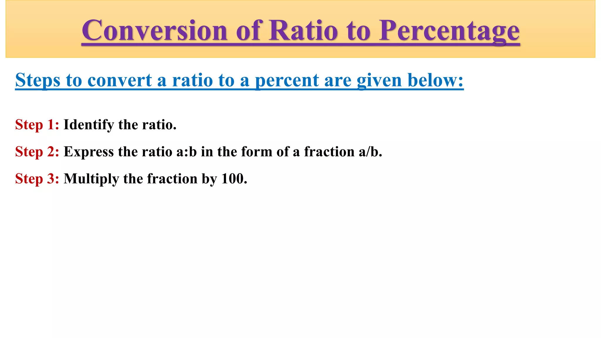 Conversion of Ratio to Percentage
Steps to convert a ratio to a percent are given below:
Step 1: Identify the ratio.
Step 2: Express the ratio a:b in the form of a fraction a/b.
Step 3: Multiply the fraction by 100.
 