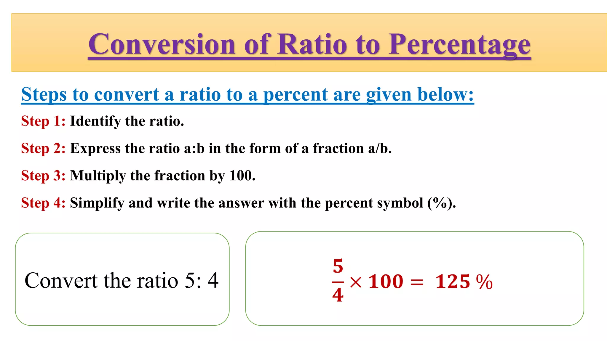 Conversion of Ratio to Percentage
Steps to convert a ratio to a percent are given below:
Step 1: Identify the ratio.
Step 2: Express the ratio a:b in the form of a fraction a/b.
Step 3: Multiply the fraction by 100.
Step 4: Simplify and write the answer with the percent symbol (%).
Convert the ratio 5: 4
𝟓
𝟒
× 𝟏𝟎𝟎 = 𝟏𝟐𝟓 %
 