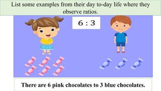 List some examples from their day to-day life where they
observe ratios.
There are 6 pink chocolates to 3 blue chocolates.
 