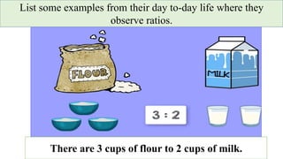 List some examples from their day to-day life where they
observe ratios.
There are 3 cups of flour to 2 cups of milk.
 