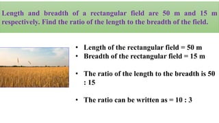 Length and breadth of a rectangular field are 50 m and 15 m
respectively. Find the ratio of the length to the breadth of the field.
• Length of the rectangular field = 50 m
• Breadth of the rectangular field = 15 m
• The ratio of the length to the breadth is 50
: 15
• The ratio can be written as = 10 : 3
 